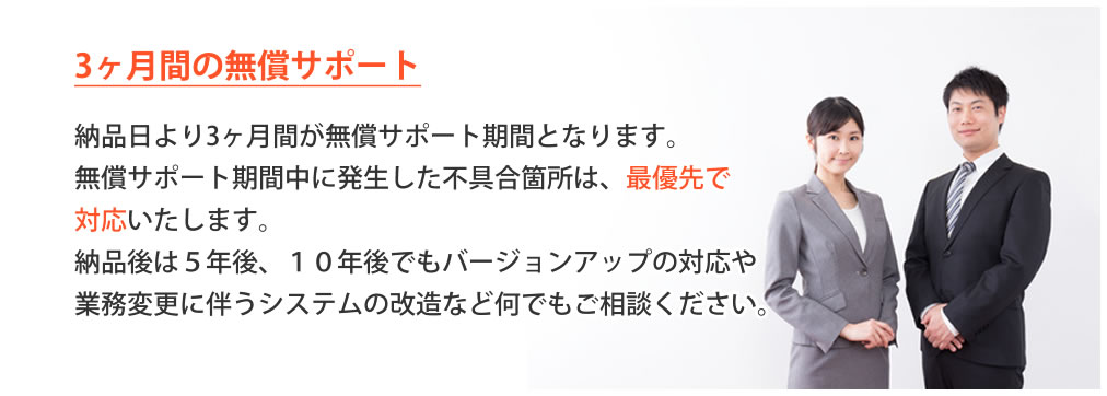 3か月間の無償サポート、納品日より3か月間が無償サポート期間となります。無償サポート期間中に発生した不具合箇所は、最優先で対応いたします。５年後、１０年後でもバージョンアップの対応や業務変更に伴うシステムの改造など何でもご相談ください