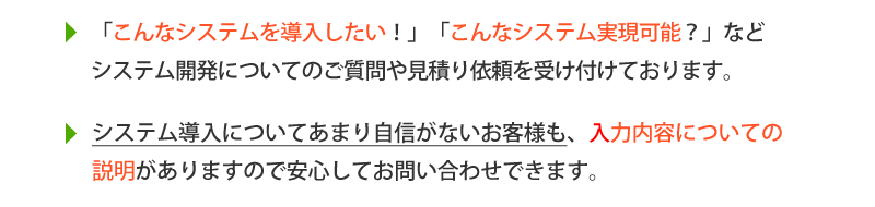 お問い合わせフォーム、こんなシステムを導入したい、こんなシステム実現可能？などシステム開発についてのご質問や見積り依頼を受け付けております。システム導入についてあまり自信がないお客様も、入力内容についての説明があるので安心してお問い合わせ内容を入力できます。