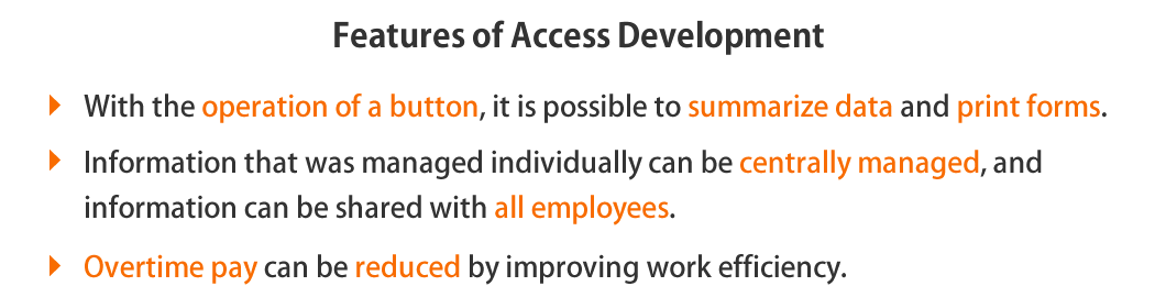 Access makes it possible to aggregate data and print forms with the operation of a button, We will develop a system that can centrally manage information that has been managed individually until now on multiple PCs and share it with all employees, the time required for office processing and business management is greatly shortened, leading to business expansion, overtime pay can also be reduced by improving work efficiency.